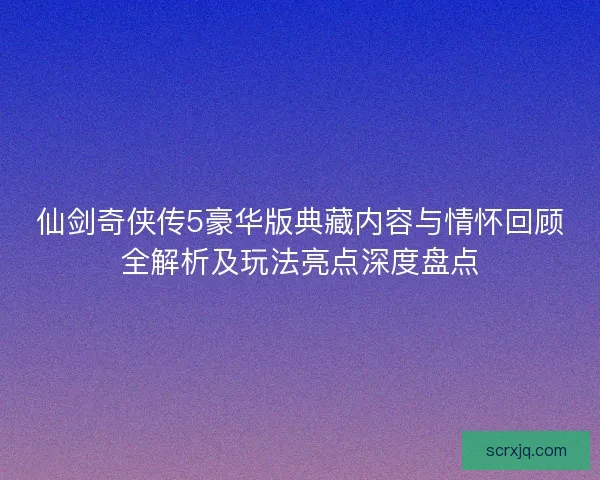 仙剑奇侠传5豪华版典藏内容与情怀回顾全解析及玩法亮点深度盘点