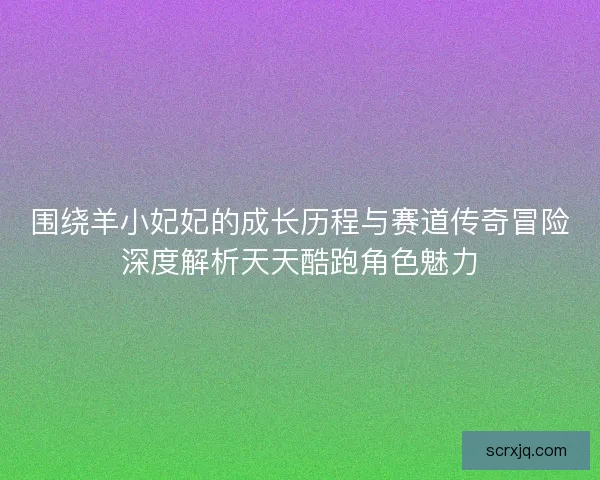 围绕羊小妃妃的成长历程与赛道传奇冒险深度解析天天酷跑角色魅力