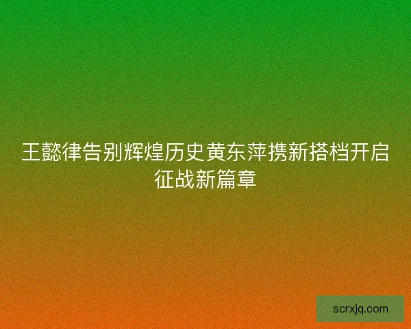 王懿律告别辉煌历史黄东萍携新搭档开启征战新篇章