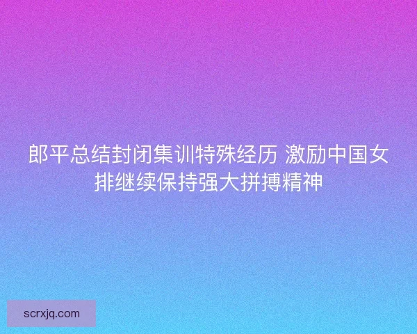 郎平总结封闭集训特殊经历 激励中国女排继续保持强大拼搏精神