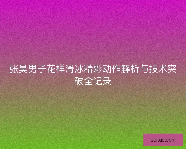 张昊男子花样滑冰精彩动作解析与技术突破全记录