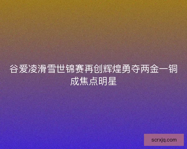 谷爱凌滑雪世锦赛再创辉煌勇夺两金一铜成焦点明星