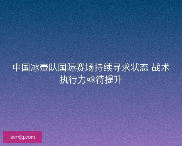 中国冰壶队国际赛场持续寻求状态 战术执行力亟待提升