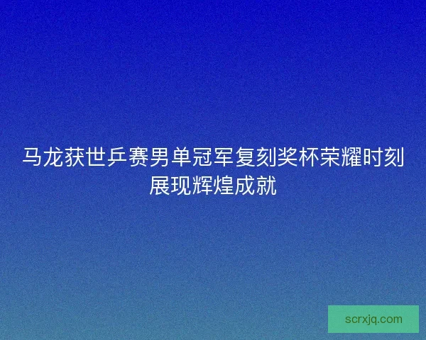 马龙获世乒赛男单冠军复刻奖杯荣耀时刻展现辉煌成就