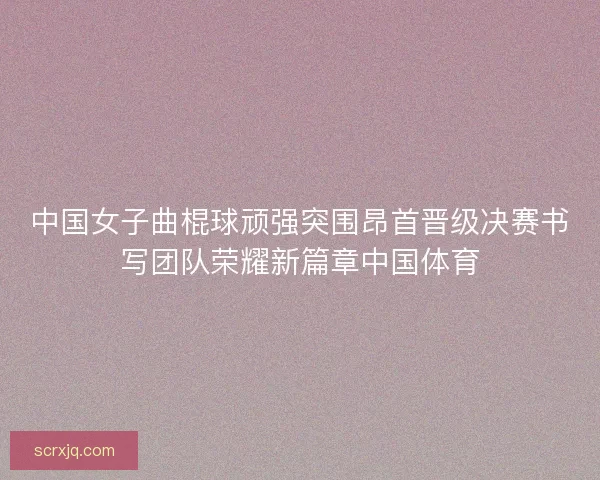 中国女子曲棍球顽强突围昂首晋级决赛书写团队荣耀新篇章中国体育