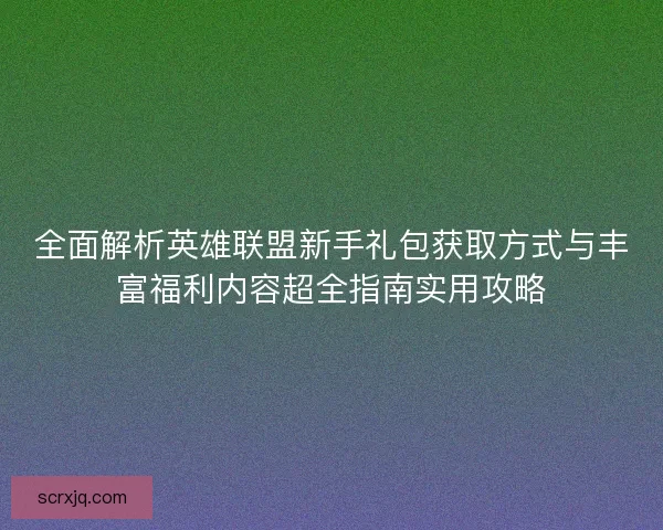全面解析英雄联盟新手礼包获取方式与丰富福利内容超全指南实用攻略