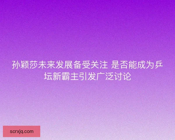孙颖莎未来发展备受关注 是否能成为乒坛新霸主引发广泛讨论