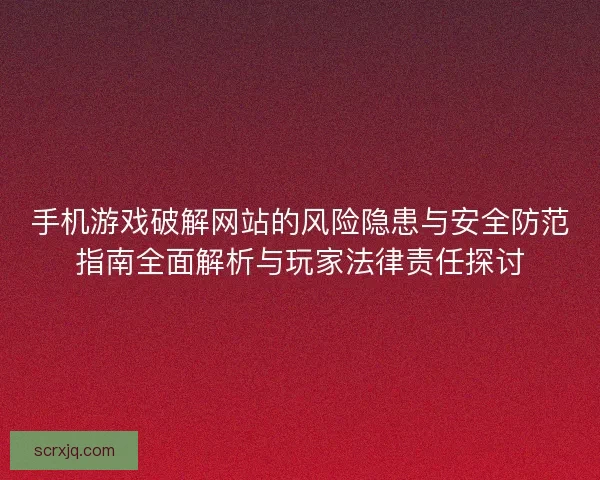 手机游戏破解网站的风险隐患与安全防范指南全面解析与玩家法律责任探讨