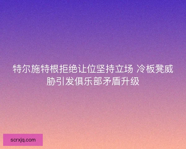 特尔施特根拒绝让位坚持立场 冷板凳威胁引发俱乐部矛盾升级