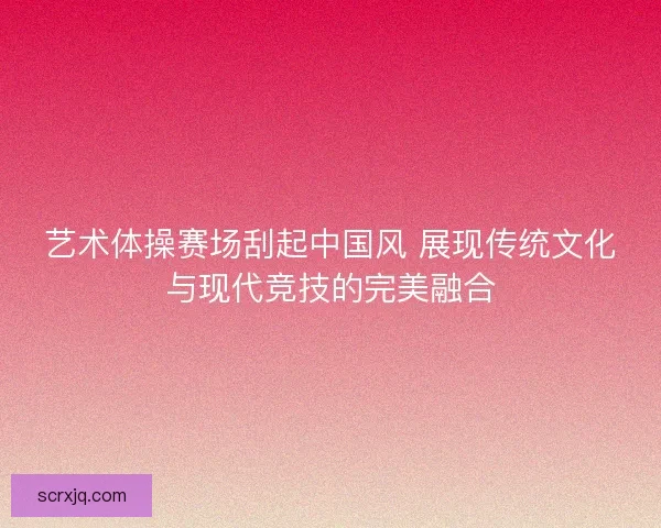 艺术体操赛场刮起中国风 展现传统文化与现代竞技的完美融合
