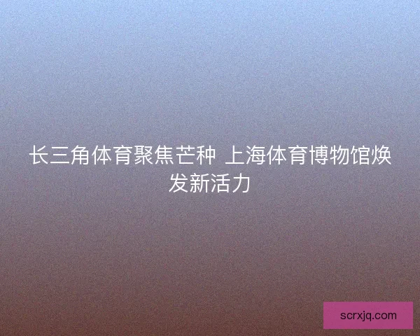 长三角体育聚焦芒种 上海体育博物馆焕发新活力