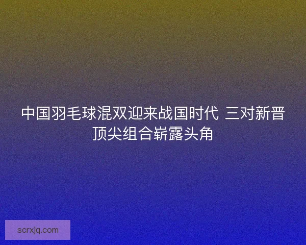 中国羽毛球混双迎来战国时代 三对新晋顶尖组合崭露头角