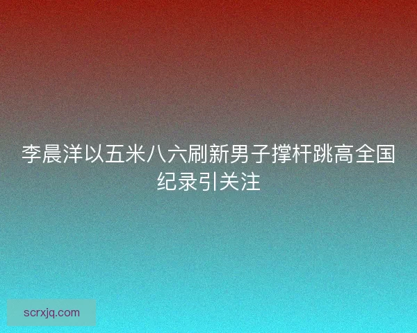 李晨洋以五米八六刷新男子撑杆跳高全国纪录引关注