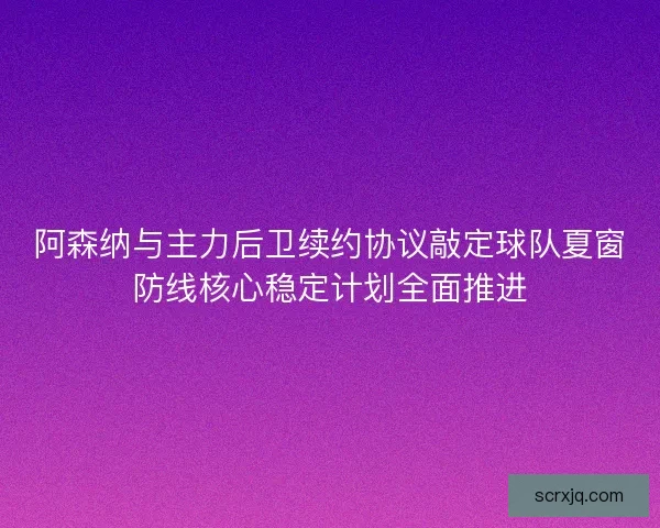 阿森纳与主力后卫续约协议敲定球队夏窗防线核心稳定计划全面推进