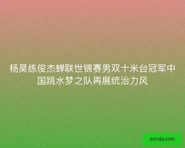 杨昊练俊杰蝉联世锦赛男双十米台冠军中国跳水梦之队再展统治力风