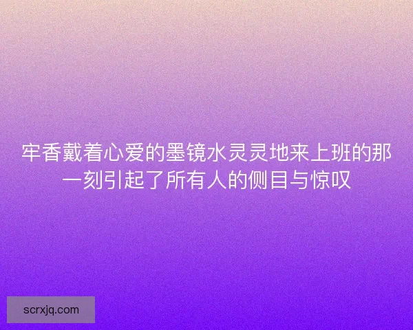 牢香戴着心爱的墨镜水灵灵地来上班的那一刻引起了所有人的侧目与惊叹