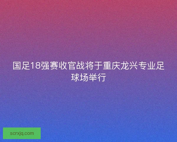 国足18强赛收官战将于重庆龙兴专业足球场举行