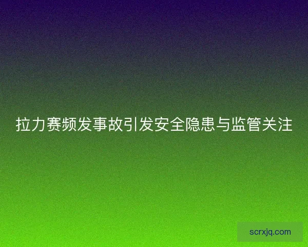 拉力赛频发事故引发安全隐患与监管关注